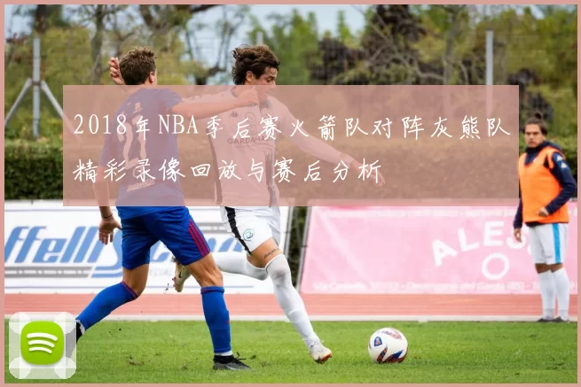 2018年NBA季后赛火箭队对阵灰熊队精彩录像回放与赛后分析