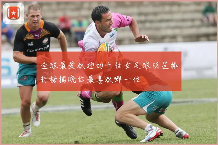 全球最受欢迎的十位女足球明星排行榜揭晓你最喜欢哪一位