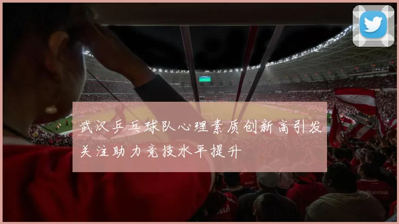 武汉乒乓球队心理素质创新高引发关注助力竞技水平提升