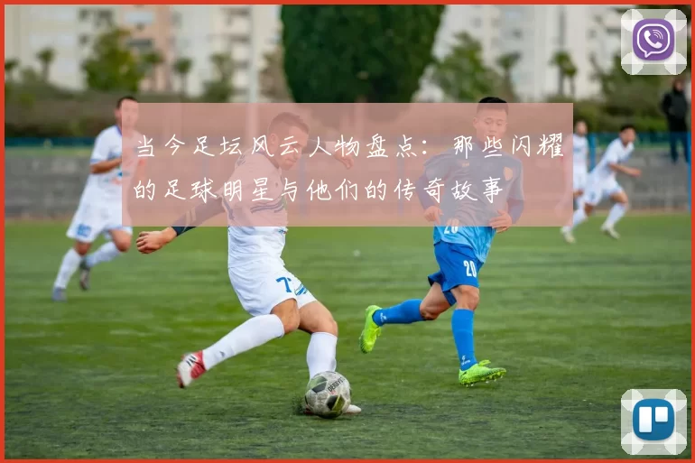 当今足坛风云人物盘点：那些闪耀的足球明星与他们的传奇故事