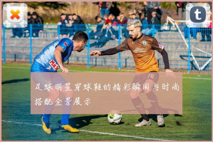 足球明星穿球鞋的精彩瞬间与时尚搭配全景展示