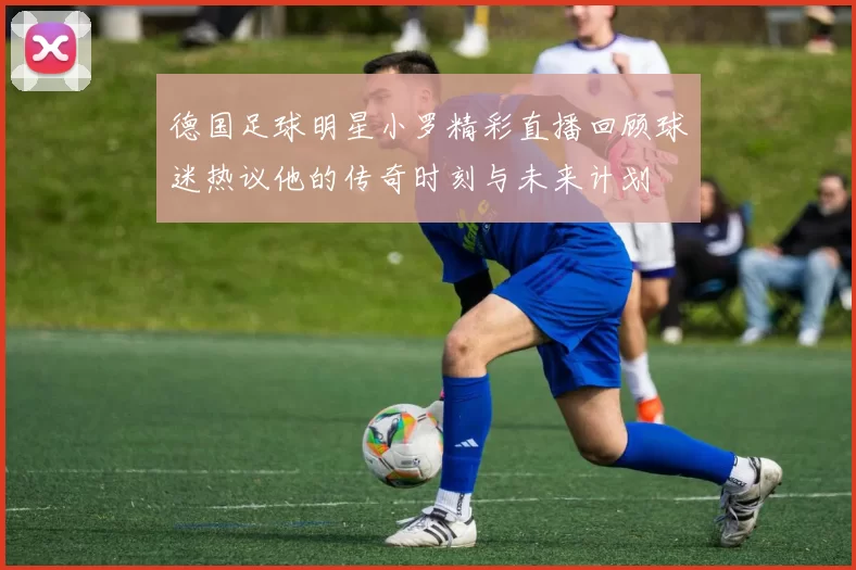 德国足球明星小罗精彩直播回顾球迷热议他的传奇时刻与未来计划