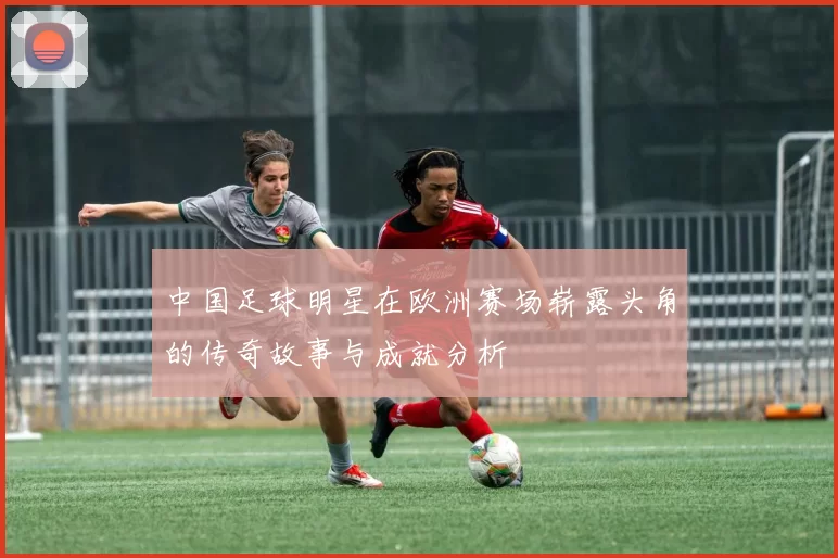 中国足球明星在欧洲赛场崭露头角的传奇故事与成就分析