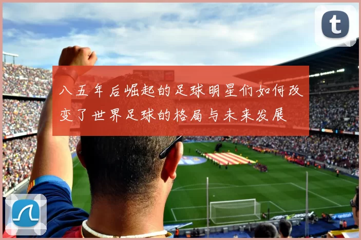 八五年后崛起的足球明星们如何改变了世界足球的格局与未来发展