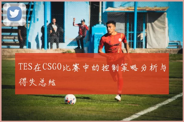 TES在CSGO比赛中的控制策略分析与得失总结