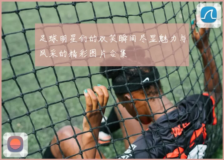 足球明星们的欢笑瞬间尽显魅力与风采的精彩图片合集