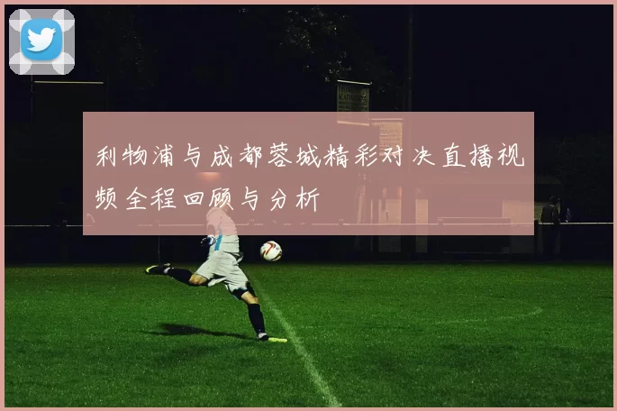 利物浦与成都蓉城精彩对决直播视频全程回顾与分析