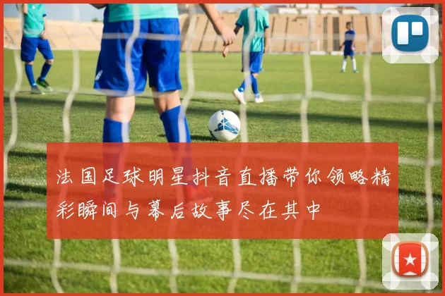 法国足球明星抖音直播带你领略精彩瞬间与幕后故事尽在其中