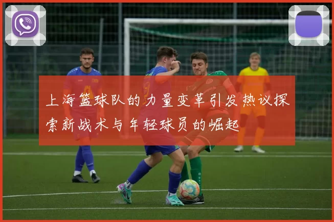 上海篮球队的力量变革引发热议探索新战术与年轻球员的崛起