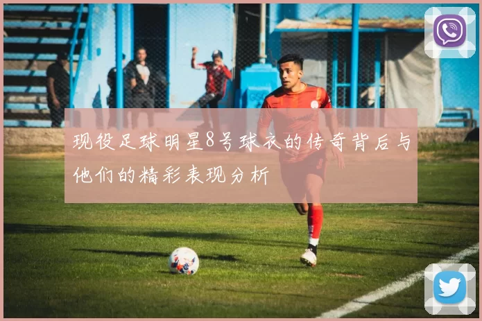 现役足球明星8号球衣的传奇背后与他们的精彩表现分析