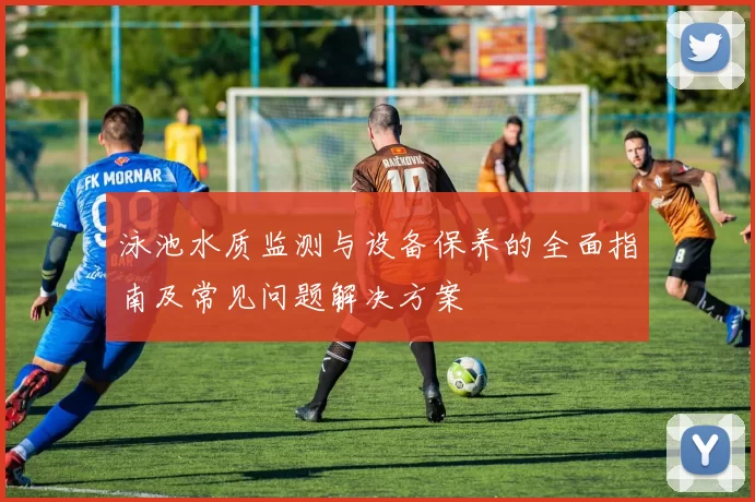 泳池水质监测与设备保养的全面指南及常见问题解决方案