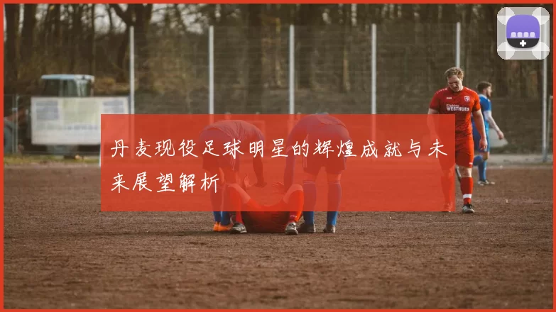 丹麦现役足球明星的辉煌成就与未来展望解析