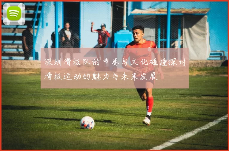 深圳滑板队的节奏与文化碰撞探讨滑板运动的魅力与未来发展
