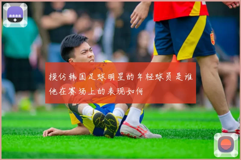 模仿韩国足球明星的年轻球员是谁他在赛场上的表现如何