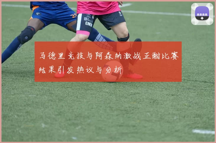 马德里竞技与阿森纳激战正酣比赛结果引发热议与分析