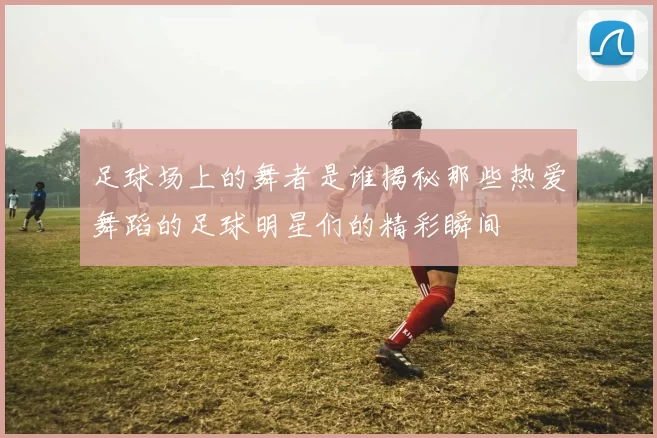 足球场上的舞者是谁揭秘那些热爱舞蹈的足球明星们的精彩瞬间