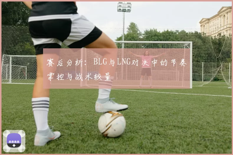 赛后分析：BLG与LNG对决中的节奏掌控与战术较量