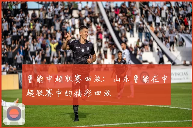 鲁能中超联赛回放：山东鲁能在中超联赛中的精彩回放