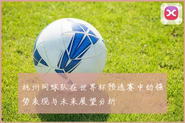 杭州网球队在世界杯预选赛中的强势表现与未来展望分析