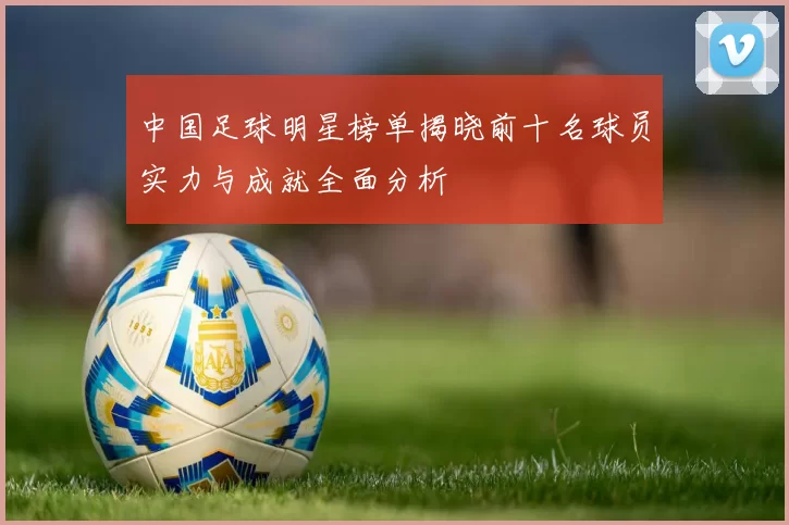 中国足球明星榜单揭晓前十名球员实力与成就全面分析