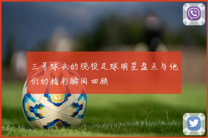 三号球衣的现役足球明星盘点与他们的精彩瞬间回顾