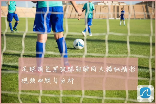 足球明星穿破球鞋瞬间大揭秘精彩视频回顾与分析