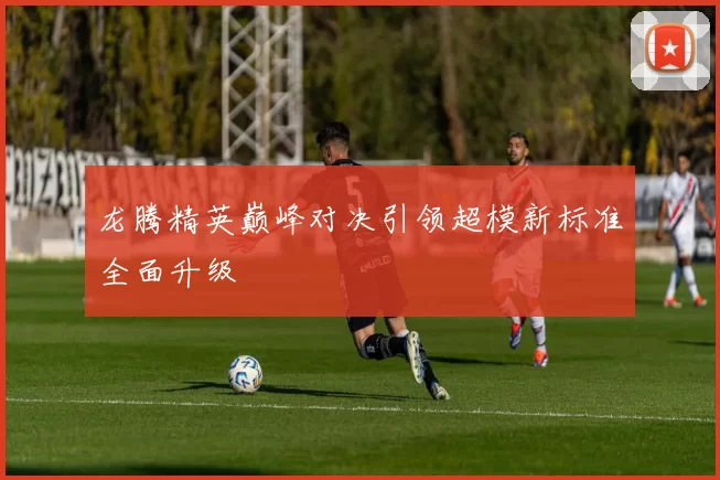 龙腾精英巅峰对决引领超模新标准全面升级