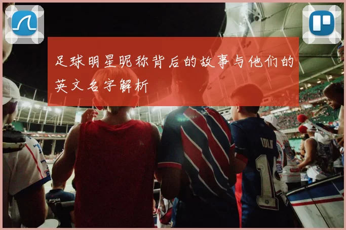 足球明星昵称背后的故事与他们的英文名字解析
