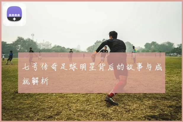 七号传奇足球明星背后的故事与成就解析