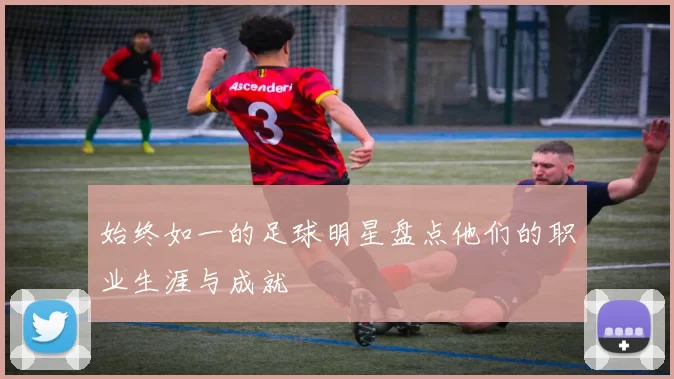 始终如一的足球明星盘点他们的职业生涯与成就