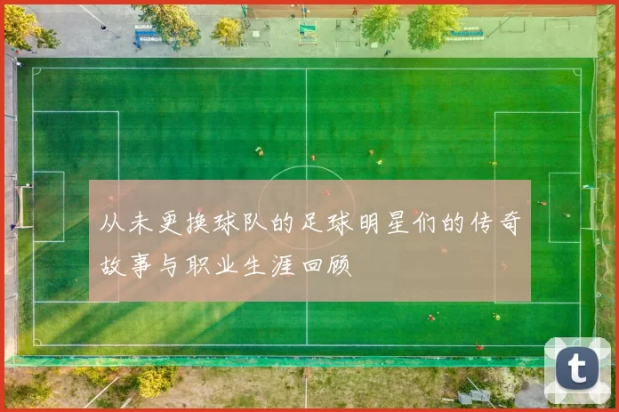 从未更换球队的足球明星们的传奇故事与职业生涯回顾