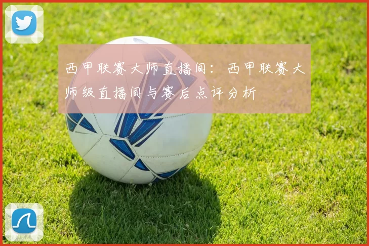 西甲联赛大师直播间：西甲联赛大师级直播间与赛后点评分析