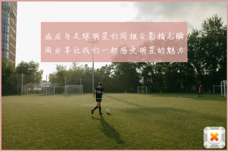 成龙与足球明星们同框合影精彩瞬间分享让我们一起感受明星的魅力与激情