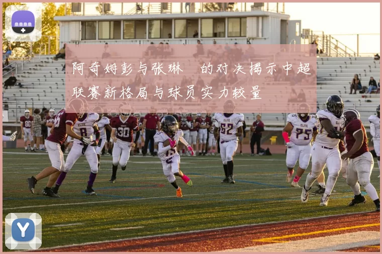 阿奇姆彭与张琳芃的对决揭示中超联赛新格局与球员实力较量