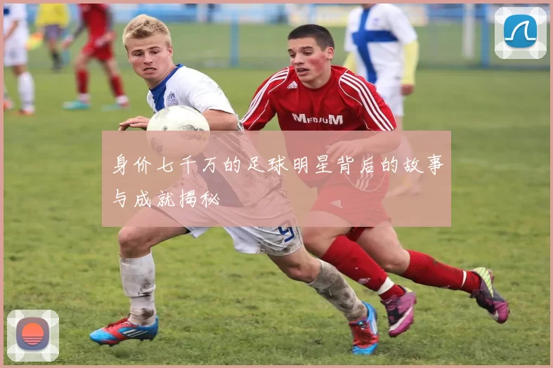 身价七千万的足球明星背后的故事与成就揭秘