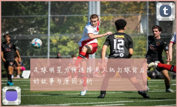 足球明星为何选择老人机打球背后的故事与原因分析
