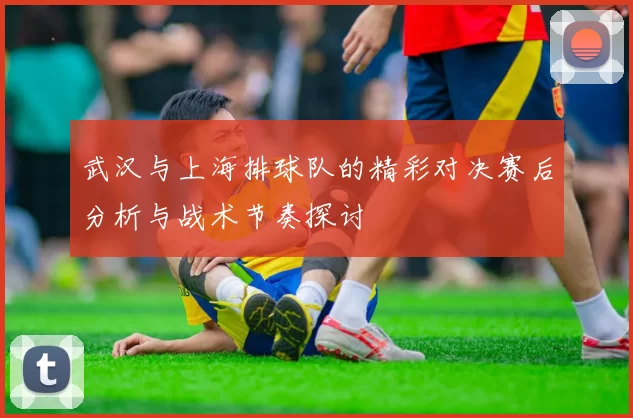 武汉与上海排球队的精彩对决赛后分析与战术节奏探讨