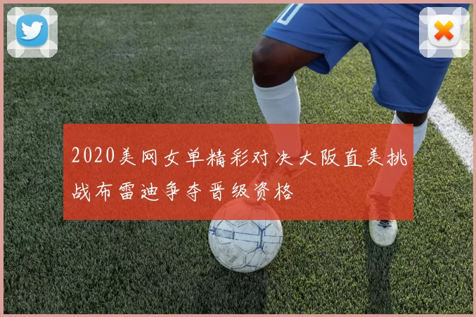 2020美网女单精彩对决大阪直美挑战布雷迪争夺晋级资格