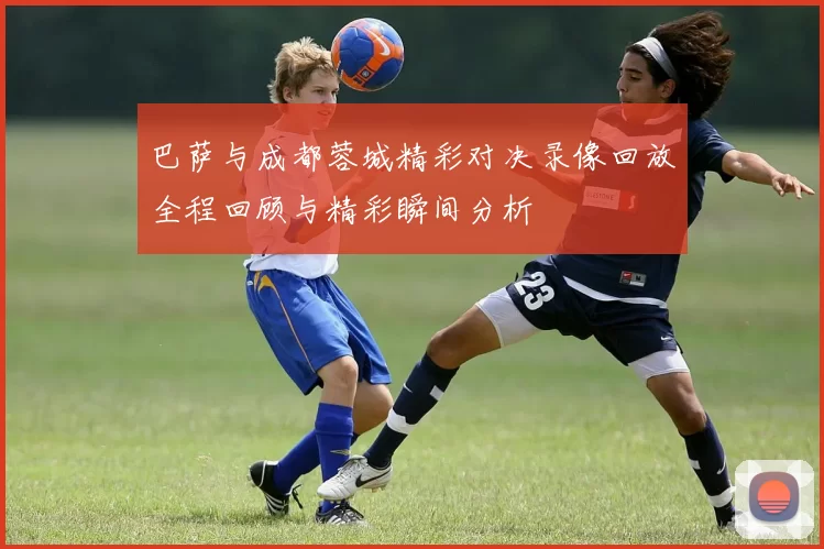 巴萨与成都蓉城精彩对决录像回放全程回顾与精彩瞬间分析