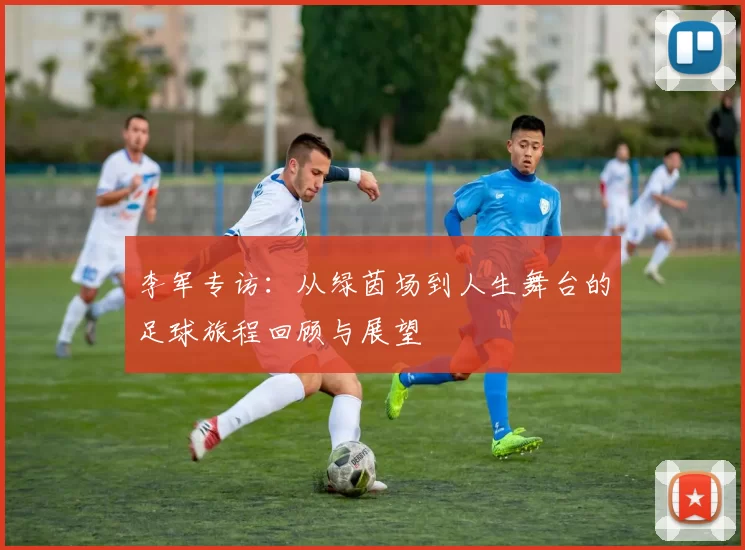 李军专访：从绿茵场到人生舞台的足球旅程回顾与展望