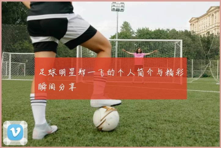 足球明星郑一飞的个人简介与精彩瞬间分享