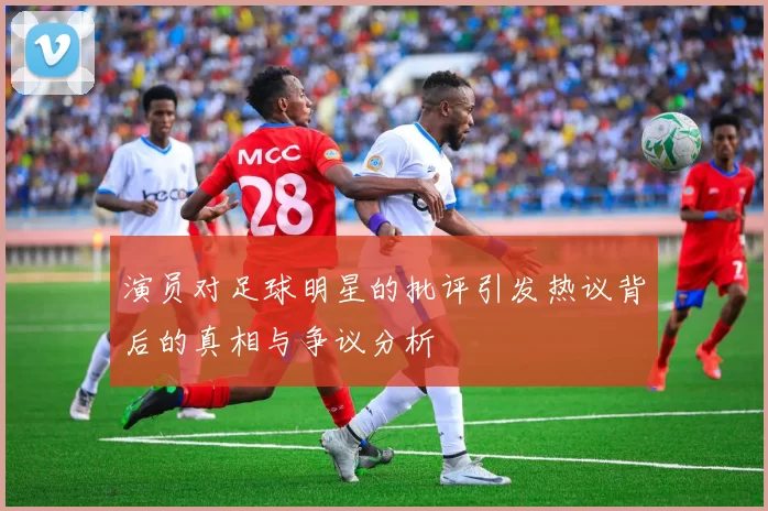 演员对足球明星的批评引发热议背后的真相与争议分析