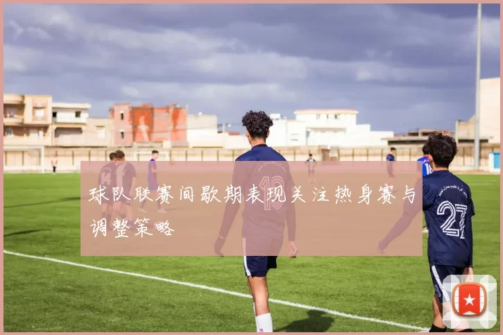 球队联赛间歇期表现关注热身赛与调整策略