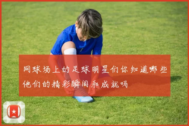 网球场上的足球明星们你知道哪些他们的精彩瞬间和成就吗