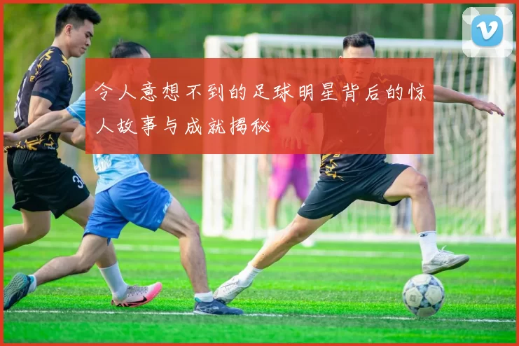 令人意想不到的足球明星背后的惊人故事与成就揭秘