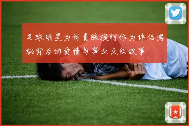 足球明星为何青睐模特作为伴侣揭秘背后的爱情与事业交织故事