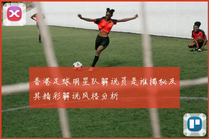 香港足球明星队解说员是谁揭秘及其精彩解说风格分析