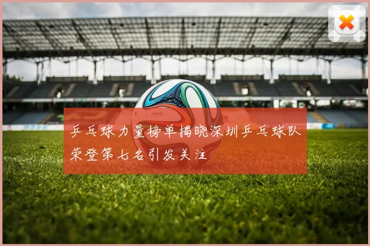 乒乓球力量榜单揭晓深圳乒乓球队荣登第七名引发关注
