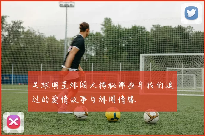 足球明星绯闻大揭秘那些年我们追过的爱情故事与绯闻情缘