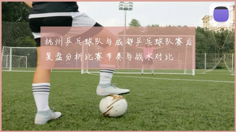 杭州乒乓球队与成都乒乓球队赛后复盘分析比赛节奏与战术对比